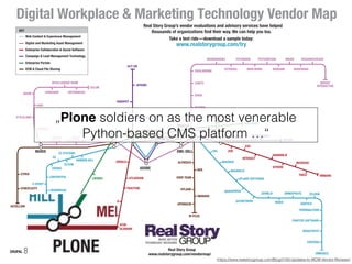 EVER TEAM
– CITRIX
–
BOX
ACCELLION
SPRINGCM
M-FILES
HYLAND
ALFRESCO
IMANAGE
SYNCPLICITY
EQUILIBRIUM
CANTO
WAVE
RAZUNA
NETX
EXTENSIS
BRIGHT
INTERACTIVE
FOTOWARE
MERLINONE
PICTUREPARK
WEBDAM
WIDEN
WOODWING
RESOURCESPACEBRANDWORKZ
ATLASSIAN
THOUGHTFARMER
VERINT
ATOS
BLUEKIWI
TRACTION
IGLOO
–
MANGO APPS
FACEBOOKSLACK
JIVE
EXO
SITRION
HARMON.IE
NEUDESIC
INTERACT
VMWARETIBCO
ATEX
–
GOSS
–
EPISERVER
SITECORE
COREMEDIA
TYPO3
CCI EUROPE
EZ SYSTEMS
E-SPIRIT
ENONIC
CROWNPEAK
CONTENTFUL
HANNON HILL
HIPPO
GX
ELCOM
UMBRACO
KENTICO
OMNIUPDATE
–
BRIGHTSPOT –
CRAFTER SOFTWARE –
CONTENS –
INGENIUX
DOTNETNUKE
JOOMLA!
MODX
TELERIK
TERMINALFOUR –
MAGNOLIA
UPLAND SOFTWARELIFERAY
BACKBASE
MARKETO
HUBSPOT
VUTURE
ACT-ON
INFUSIONSOFT
APRIMO
ESKO/
MEDIABEACON
NORTH
PLAINS
CELUM
CENSHARE ENTERMEDIA
INTELLIGENCE BANK
BYNDER
AVID
STYLELABS
ADAM
KEY
Digital Workplace & Marketing Technology Vendor Map
Real Story Group’s vendor evaluations and advisory services have helped
thousands of organizations find their way. We can help you too.
—download a sample today:
www.realstorygroup.com/try
Web Content & Experience Management
Digital and Marketing Asset Management
Enterprise Collaboration & Social Software
Campaign & Lead Management Technology
Enterprise Portals
ECM & Cloud File Sharing
Take a test ride
Real Story Group
www.realstorygroup.com/vendormap/
SAP
SDL
SALESFORCE
EMC-DELL
GOOGLE
PLONE
DRUPAL
NUXEO
IBMOPENTEXT
ORACLE
MICROSOFT
ADOBE
WORDPRESS
(https://www.realstorygroup.com/Blog/3193-Updates-to-WCM-Vendor-Reviews)
„Plone soldiers on as the most venerable
Python-based CMS platform …“
 