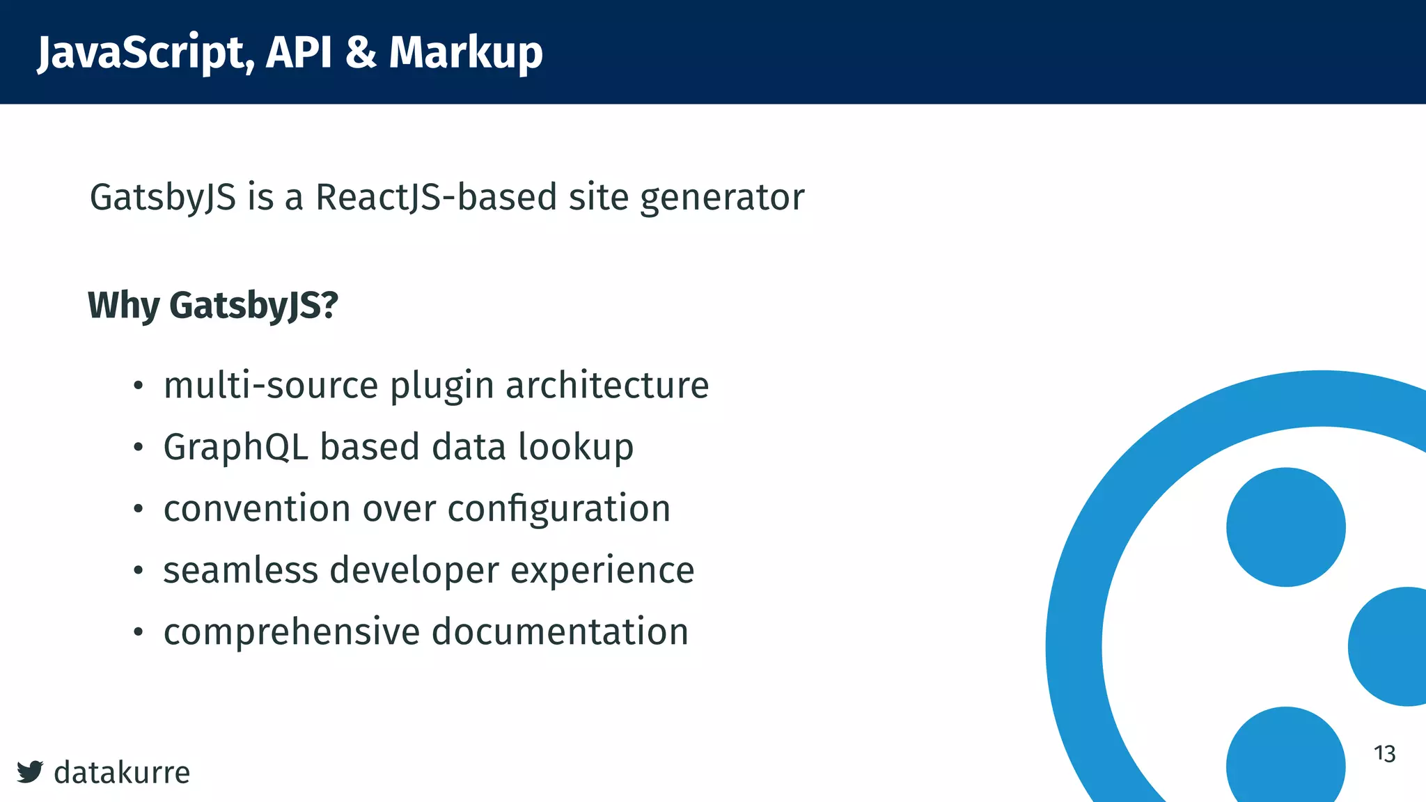 datakurre
JavaScript, API & Markup
GatsbyJS is a ReactJS-based site generator
Why GatsbyJS?
• multi-source plugin architecture
• GraphQL based data lookup
• convention over conﬁguration
• seamless developer experience
• comprehensive documentation
13
 