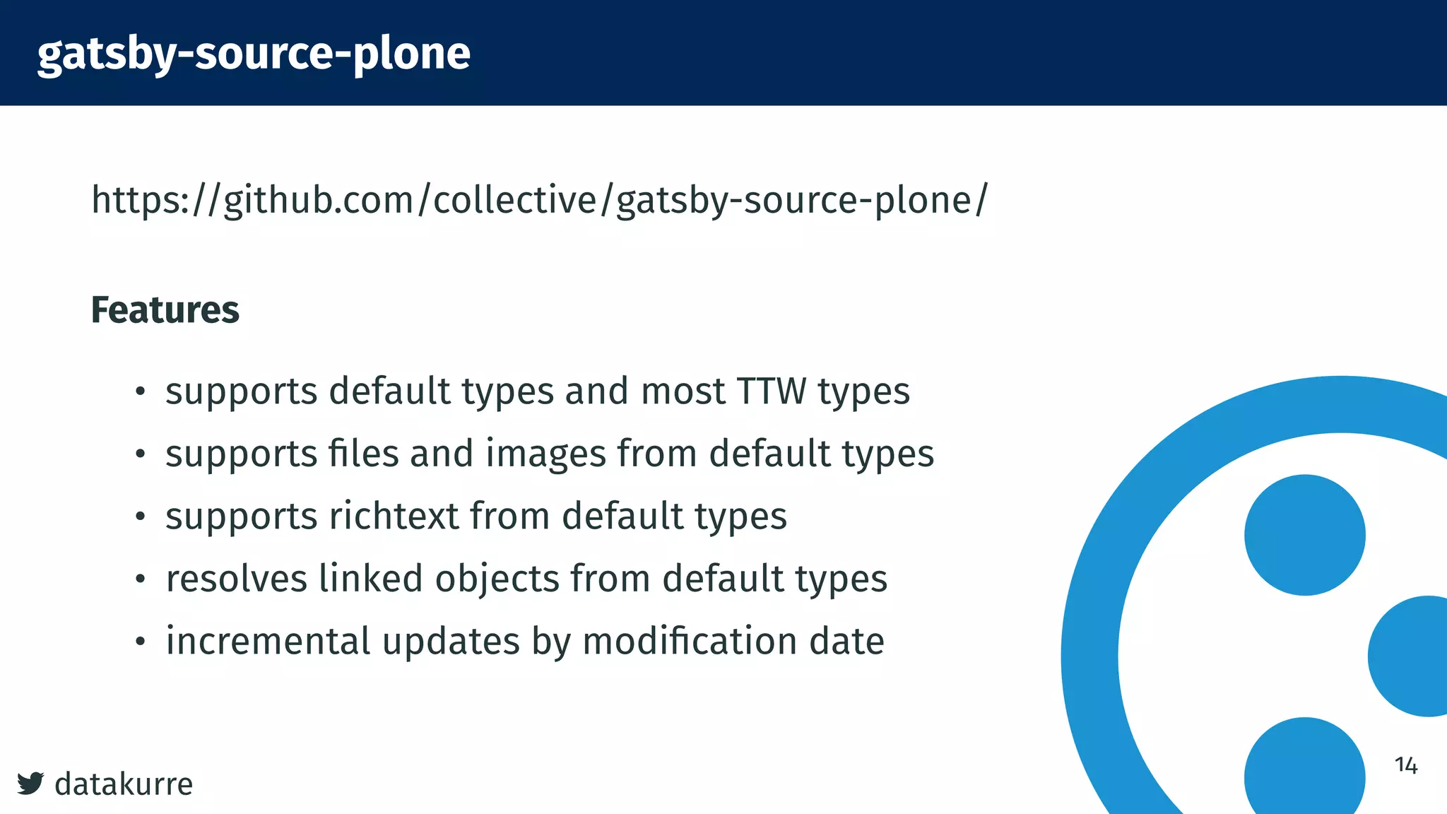 datakurre
gatsby-source-plone
https://github.com/collective/gatsby-source-plone/
Features
• supports default types and most TTW types
• supports ﬁles and images from default types
• supports richtext from default types
• resolves linked objects from default types
• incremental updates by modiﬁcation date
14
 