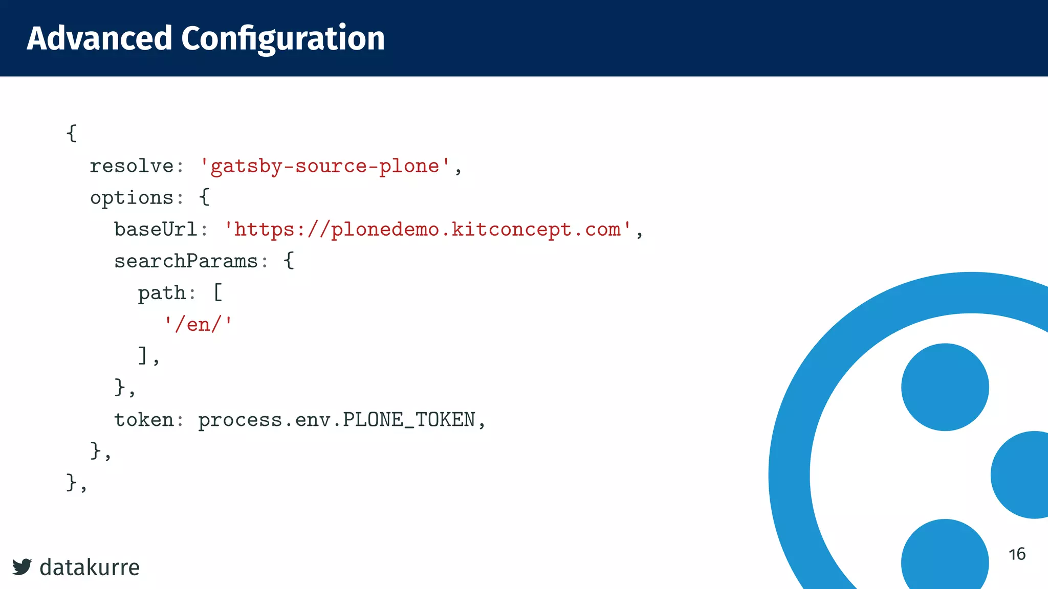 datakurre
Advanced Conﬁguration
{
resolve: 'gatsby-source-plone',
options: {
baseUrl: 'https://plonedemo.kitconcept.com',
searchParams: {
path: [
'/en/'
],
},
token: process.env.PLONE_TOKEN,
},
},
16
 