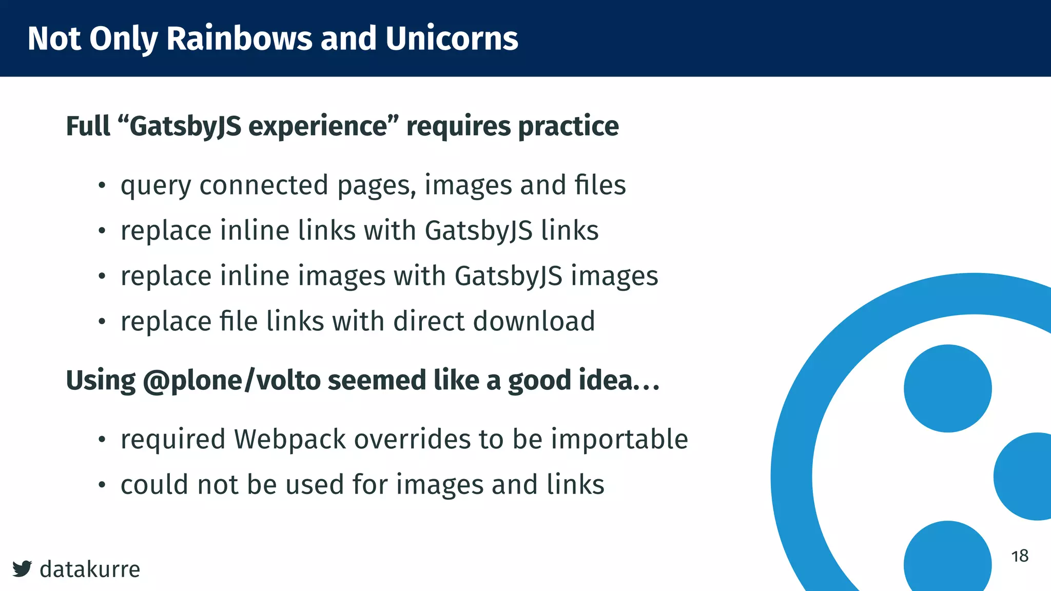 datakurre
Not Only Rainbows and Unicorns
Full “GatsbyJS experience” requires practice
• query connected pages, images and ﬁles
• replace inline links with GatsbyJS links
• replace inline images with GatsbyJS images
• replace ﬁle links with direct download
Using @plone/volto seemed like a good idea...
• required Webpack overrides to be importable
• could not be used for images and links
18
 