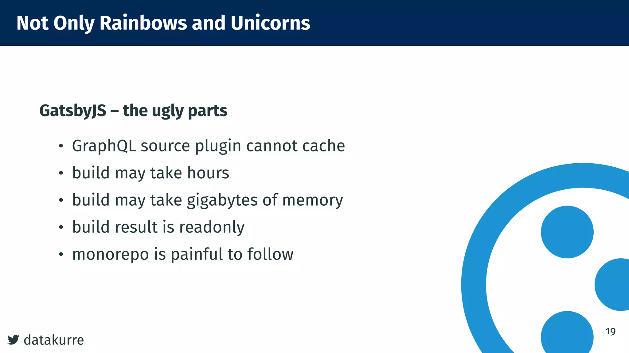 datakurre
Not Only Rainbows and Unicorns
GatsbyJS – the ugly parts
• GraphQL source plugin cannot cache
• build may take hours
• build may take gigabytes of memory
• build result is readonly
• monorepo is painful to follow
19
 