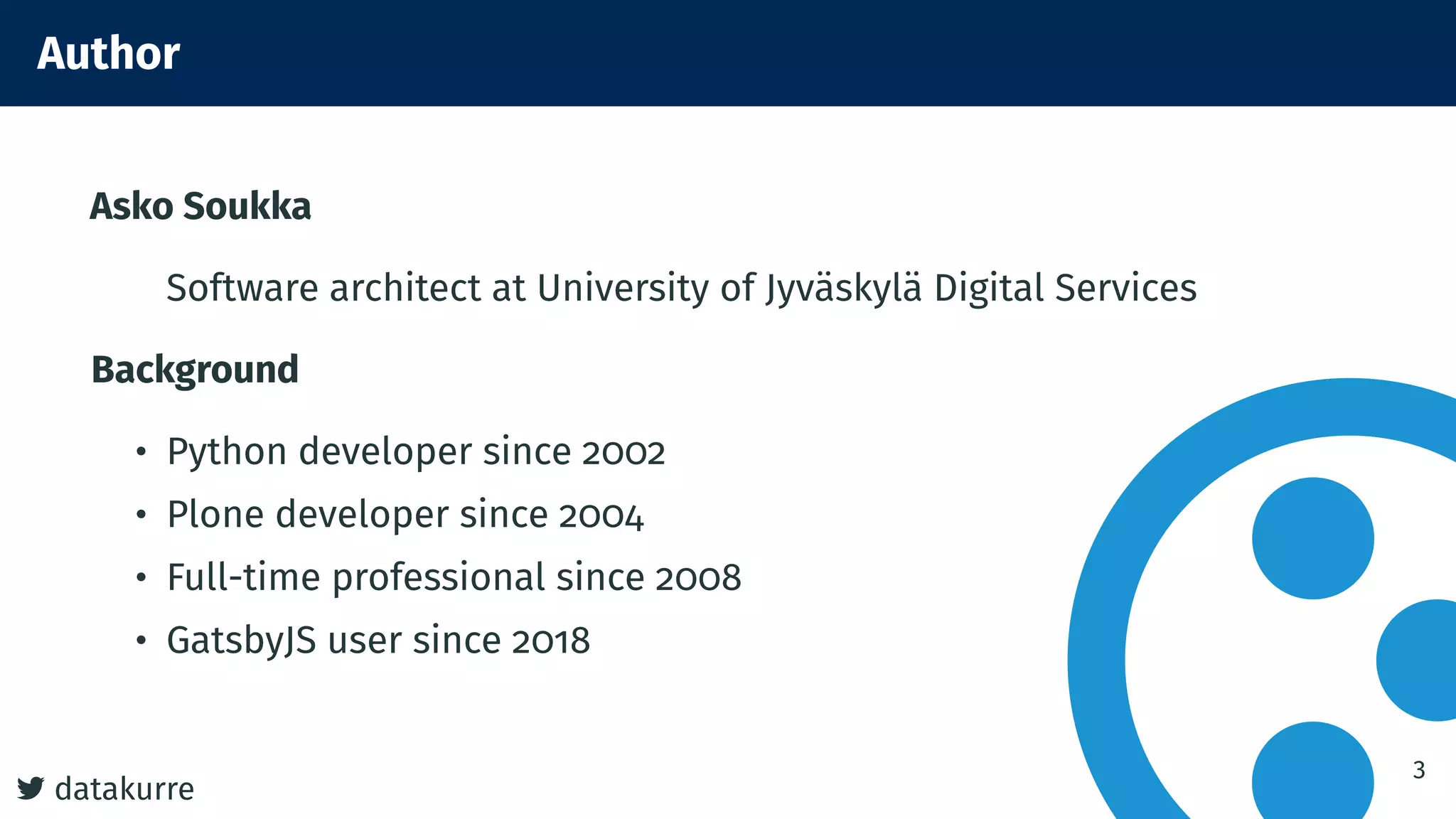 datakurre
Author
Asko Soukka
Software architect at University of Jyväskylä Digital Services
Background
• Python developer since 2002
• Plone developer since 2004
• Full-time professional since 2008
• GatsbyJS user since 2018
3
 