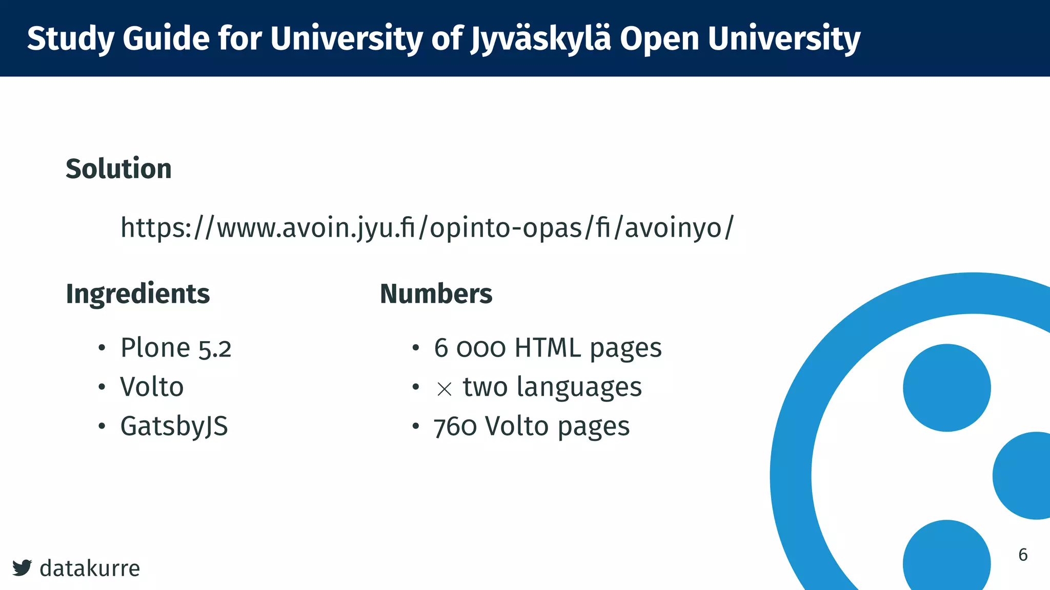 datakurre
Study Guide for University of Jyväskylä Open University
Solution
https://www.avoin.jyu.ﬁ/opinto-opas/ﬁ/avoinyo/
Ingredients
• Plone 5.2
• Volto
• GatsbyJS
Numbers
• 6 000 HTML pages
• × two languages
• 760 Volto pages
6
 
