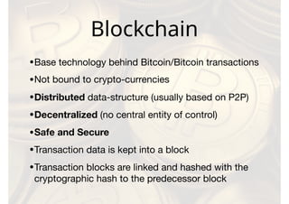 Blockchain
•Base technology behind Bitcoin/Bitcoin transactions

•Not bound to crypto-currencies

•Distributed data-structure (usually based on P2P)

•Decentralized (no central entity of control)

•Safe and Secure
•Transaction data is kept into a block

•Transaction blocks are linked and hashed with the
cryptographic hash to the predecessor block
 