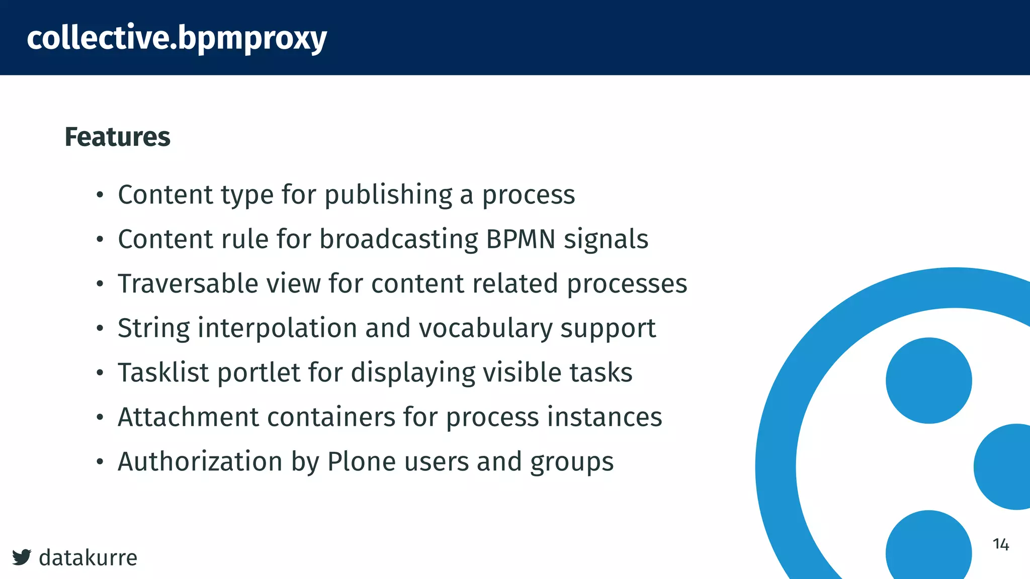 7 datakurre
collective.bpmproxy
Features
• Content type for publishing a process
• Content rule for broadcasting BPMN signals
• Traversable view for content related processes
• String interpolation and vocabulary support
• Tasklist portlet for displaying visible tasks
• Attachment containers for process instances
• Authorization by Plone users and groups
14
 