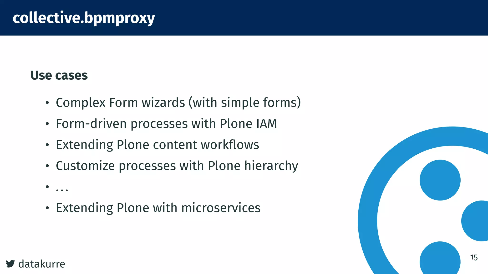 7 datakurre
collective.bpmproxy
Use cases
• Complex Form wizards (with simple forms)
• Form-driven processes with Plone IAM
• Extending Plone content workflows
• Customize processes with Plone hierarchy
• ...
• Extending Plone with microservices
15
 