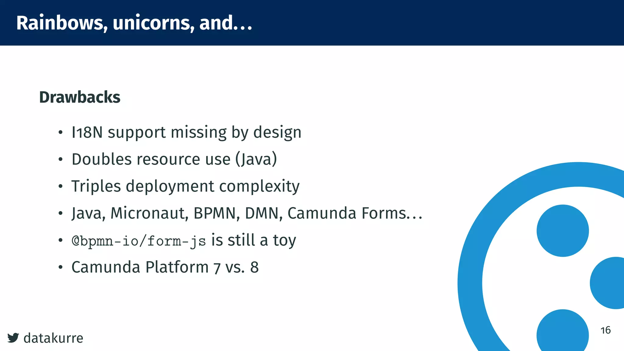 7 datakurre
Rainbows, unicorns, and...
Drawbacks
• I18N support missing by design
• Doubles resource use (Java)
• Triples deployment complexity
• Java, Micronaut, BPMN, DMN, Camunda Forms...
• @bpmn-io/form-js is still a toy
• Camunda Platform 7 vs. 8
16
 