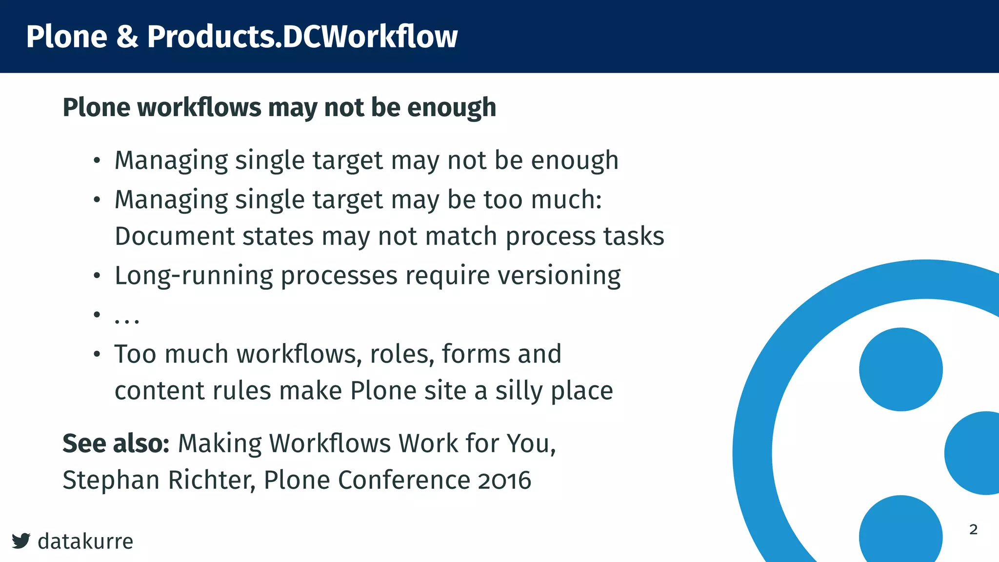 7 datakurre
Plone & Products.DCWorkflow
Plone workflows may not be enough
• Managing single target may not be enough
• Managing single target may be too much:
Document states may not match process tasks
• Long-running processes require versioning
• ...
• Too much workflows, roles, forms and
content rules make Plone site a silly place
See also: Making Workflows Work for You,
Stephan Richter, Plone Conference 2016
2
 