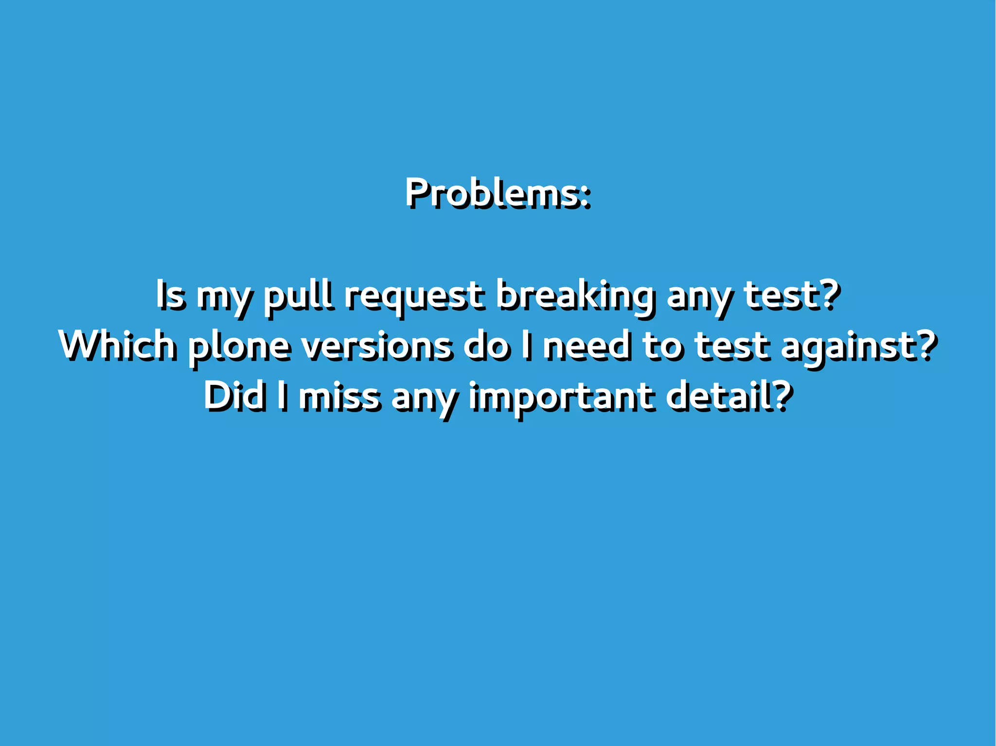 Problems:
Is my pull request breaking any test?
Which plone versions do I need to test against?
Did I miss any important detail?
Problems:
Is my pull request breaking any test?
Which plone versions do I need to test against?
Did I miss any important detail?
 