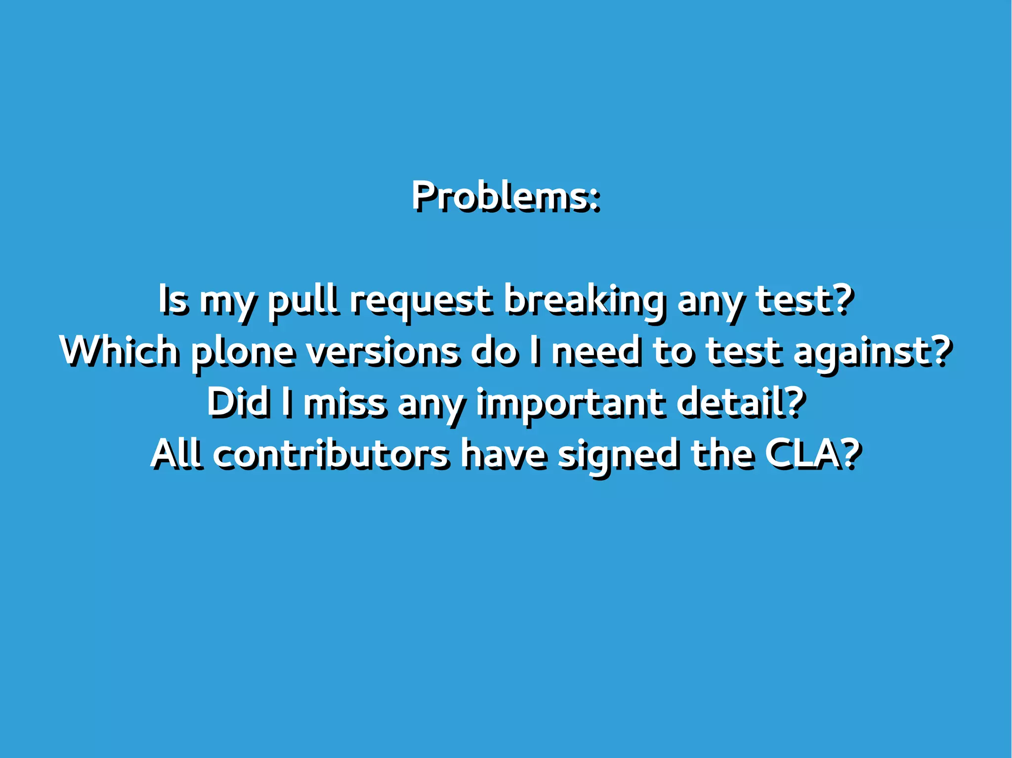 Problems:
Is my pull request breaking any test?
Which plone versions do I need to test against?
Did I miss any important detail?
All contributors have signed the CLA?
Problems:
Is my pull request breaking any test?
Which plone versions do I need to test against?
Did I miss any important detail?
All contributors have signed the CLA?
 