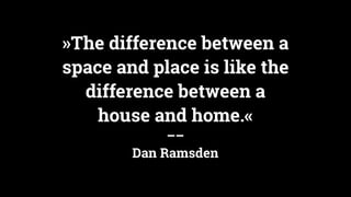 »The difference between a
space and place is like the
difference between a
house and home.«
––
Dan Ramsden
 