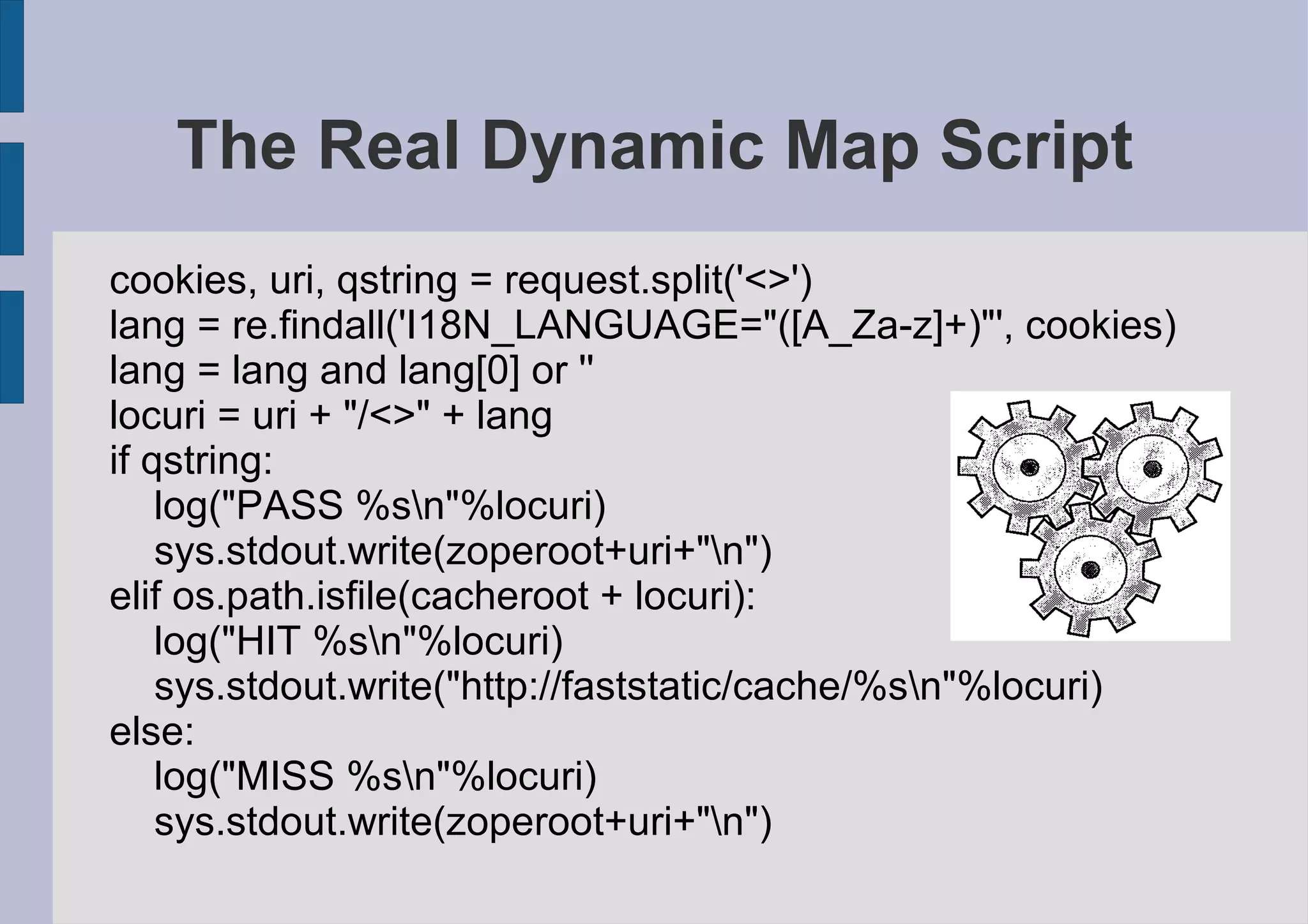 The Real Dynamic Map Script
cookies, uri, qstring = request.split('<>')
lang = re.findall('I18N_LANGUAGE="([A_Za-z]+)"', cookies)
lang = lang and lang[0] or ''
locuri = uri + "/<>" + lang
if qstring:
    log("PASS %sn"%locuri)
    sys.stdout.write(zoperoot+uri+"n")
elif os.path.isfile(cacheroot + locuri):
    log("HIT %sn"%locuri)
    sys.stdout.write("http://faststatic/cache/%sn"%locuri)
else:
    log("MISS %sn"%locuri)
    sys.stdout.write(zoperoot+uri+"n")
 