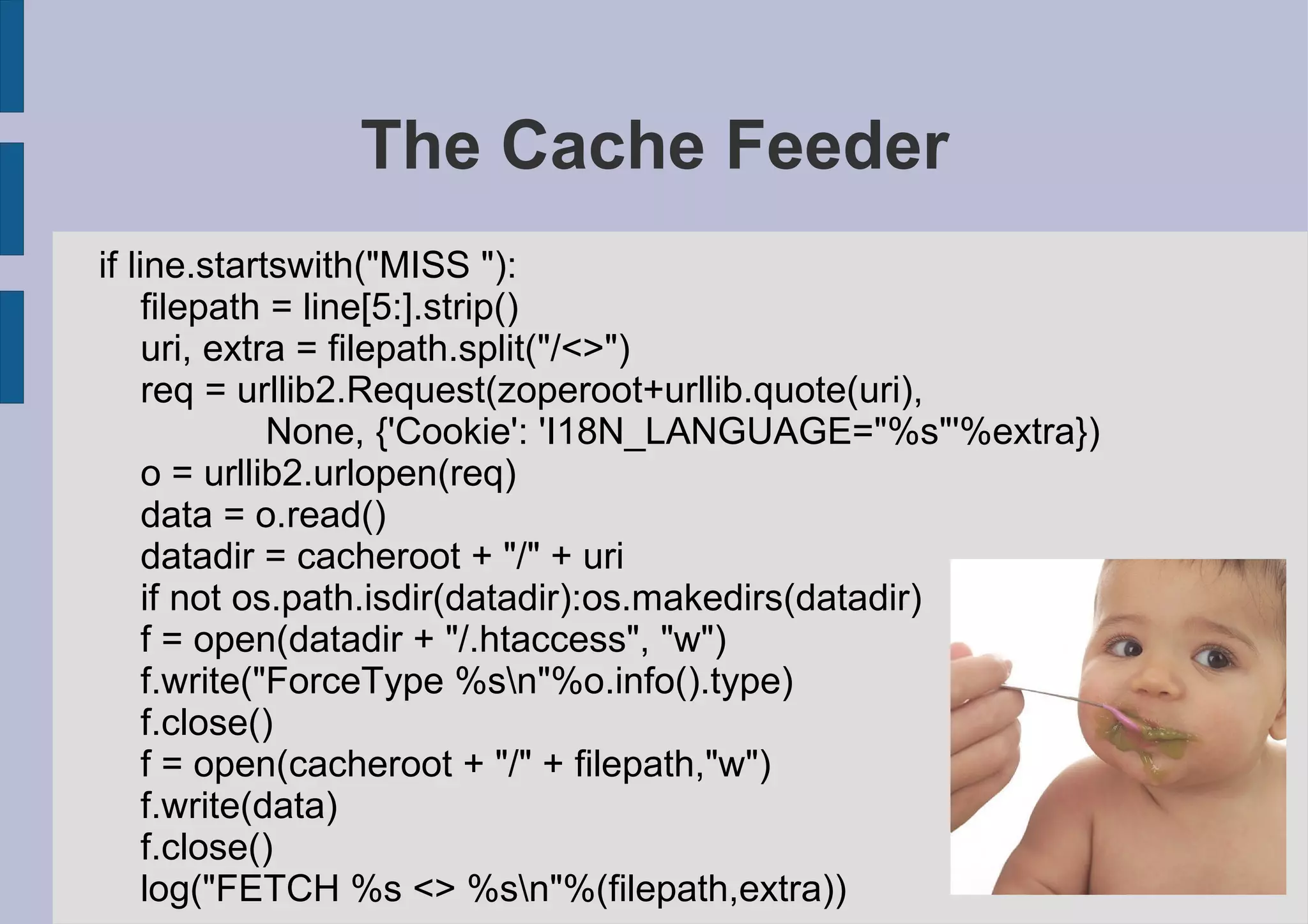 The Cache Feeder
if line.startswith("MISS "):
     filepath = line[5:].strip()
     uri, extra = filepath.split("/<>")
     req = urllib2.Request(zoperoot+urllib.quote(uri),
              None, {'Cookie': 'I18N_LANGUAGE="%s"'%extra})
     o = urllib2.urlopen(req)
     data = o.read()
     datadir = cacheroot + "/" + uri
     if not os.path.isdir(datadir):os.makedirs(datadir)
     f = open(datadir + "/.htaccess", "w")
     f.write("ForceType %sn"%o.info().type)
     f.close()
     f = open(cacheroot + "/" + filepath,"w")
     f.write(data)
     f.close()
     log("FETCH %s <> %sn"%(filepath,extra))
 