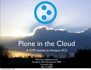 Plone in the Cloud
                               A CMS hosted on Amazon EC2

                                     Nate Aune (Jazkarta.com)
                                  European Plone Symposium 2009
                                          Sorrento, Italy
                                           May 13, 2009
Thursday, November 5, 2009                                        1
 