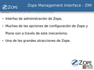 Zope Management Interface - ZMI


• Interfaz de administración de Zope.

• Muchas de las opciones de configuración de Zope y

 Plone son a través de este mecanismo.

• Una de las grandes atracciones de Zope.
 