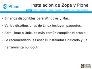 Instalación de Zope y Plone


• Binarios disponibles para Windows y Mac.

• Varias distribuciones de Linux incluyen paquetes.

• Para Linux o Unix, es más común compilar el propio.

• Lo recomendado, es usar el Instalador Unificado y la

 herramienta buildout.
 
