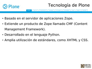 Tecnología de Plone


• Basado en el servidor de aplicaciones Zope.
• Extiende un producto de Zope llamado CMF (Content
 Management Framework).
• Desarrollado en el lenguaje Python.
• Amplia utilización de estándares, como XHTML y CSS.
 