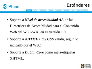 Estándares


• Soporte a Nivel de accesibilidad AA de las
 Directrices de Accesibilidad para el Contenido
 Web del W3C-WAI en su versión 1.0.
• Soporte a XHTML 1.0 y CSS valido, según lo
 indicado por el W3C.
• Soporte a Dublin Core como meta-etiquetas
 XHTML.
 