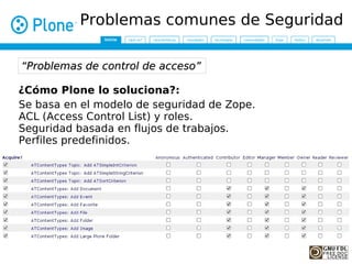 Problemas comunes de Seguridad

“Problemas de control de acceso”

¿Cómo Plone lo soluciona?:
Se basa en el modelo de seguridad de Zope.
ACL (Access Control List) y roles.
Seguridad basada en flujos de trabajos.
Perfiles predefinidos.
 