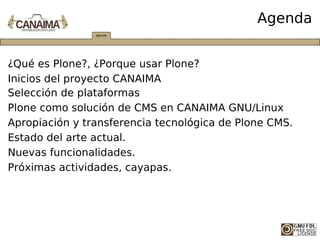 Agenda


¿Qué es Plone?, ¿Porque usar Plone?
Inicios del proyecto CANAIMA
Selección de plataformas
Plone como solución de CMS en CANAIMA GNU/Linux
Apropiación y transferencia tecnológica de Plone CMS.
Estado del arte actual.
Nuevas funcionalidades.
Próximas actividades, cayapas.
 