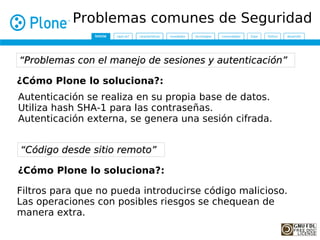 Problemas comunes de Seguridad

“Problemas con el manejo de sesiones y autenticación”

¿Cómo Plone lo soluciona?:
Autenticación se realiza en su propia base de datos.
Utiliza hash SHA-1 para las contraseñas.
Autenticación externa, se genera una sesión cifrada.


“Código desde sitio remoto”

¿Cómo Plone lo soluciona?:

Filtros para que no pueda introducirse código malicioso.
Las operaciones con posibles riesgos se chequean de
manera extra.
 
