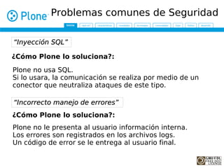 Problemas comunes de Seguridad

“Inyección SQL”

¿Cómo Plone lo soluciona?:
Plone no usa SQL.
Si lo usara, la comunicación se realiza por medio de un
conector que neutraliza ataques de este tipo.

“Incorrecto manejo de errores”
¿Cómo Plone lo soluciona?:
Plone no le presenta al usuario información interna.
Los errores son registrados en los archivos logs.
Un código de error se le entrega al usuario final.
 
