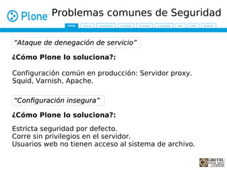 Problemas comunes de Seguridad

“Ataque de denegación de servicio”

¿Cómo Plone lo soluciona?:

Configuración común en producción: Servidor proxy.
Squid, Varnish, Apache.

“Configuración insegura”

¿Cómo Plone lo soluciona?:

Estricta seguridad por defecto.
Corre sin privilegios en el servidor.
Usuarios web no tienen acceso al sistema de archivo.
 