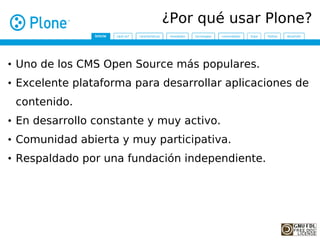 ¿Por qué usar Plone?


• Uno de los CMS Open Source más populares.
• Excelente plataforma para desarrollar aplicaciones de
 contenido.
• En desarrollo constante y muy activo.
• Comunidad abierta y muy participativa.
• Respaldado por una fundación independiente.
 