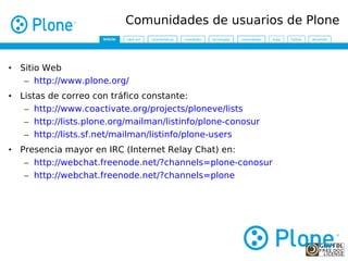 Comunidades de usuarios de Plone


• Sitio Web
   – http://www.plone.org/
• Listas de correo con tráfico constante:
   – http://www.coactivate.org/projects/ploneve/lists
   – http://lists.plone.org/mailman/listinfo/plone-conosur
   – http://lists.sf.net/mailman/listinfo/plone-users
• Presencia mayor en IRC (Internet Relay Chat) en:
   – http://webchat.freenode.net/?channels=plone-conosur
   – http://webchat.freenode.net/?channels=plone
 