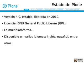 Estado de Plone


• Versión 4,0, estable, liberada en 2010.

• Licencia: GNU General Public License (GPL).

• Es multiplataforma.

• Disponible en varios idiomas: inglés, español, entre

 otros.
 
