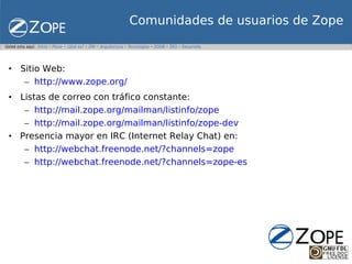 Comunidades de usuarios de Zope


• Sitio Web:
   – http://www.zope.org/
• Listas de correo con tráfico constante:
   – http://mail.zope.org/mailman/listinfo/zope
   – http://mail.zope.org/mailman/listinfo/zope-dev
• Presencia mayor en IRC (Internet Relay Chat) en:
   – http://webchat.freenode.net/?channels=zope
   – http://webchat.freenode.net/?channels=zope-es
 