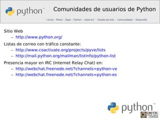 Comunidades de usuarios de Python


Sitio Web
    – http://www.python.org/
Listas de correo con tráfico constante:
    – http://www.coactivate.org/projects/pyve/lists
    – http://mail.python.org/mailman/listinfo/python-list
Presencia mayor en IRC (Internet Relay Chat) en:
   – http://webchat.freenode.net/?channels=python-ve
   – http://webchat.freenode.net/?channels=python-es
 