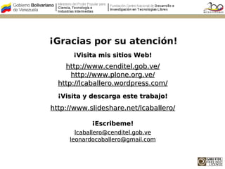 ¡Gracias por su atención!
      ¡Visita mis sitios Web!
    http://www.cenditel.gob.ve/
      http://www.plone.org.ve/
  http://lcaballero.wordpress.com/
  ¡Visita y descarga este trabajo!
http://www.slideshare.net/lcaballero/

            ¡Escribeme!
       lcaballero@cenditel.gob.ve
     leonardocaballero@gmail.com
 