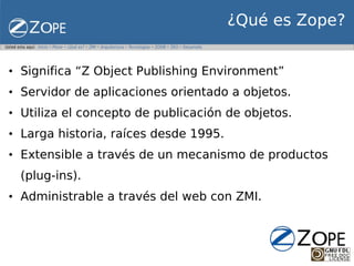 ¿Qué es Zope?


• Significa “Z Object Publishing Environment”
• Servidor de aplicaciones orientado a objetos.
• Utiliza el concepto de publicación de objetos.
• Larga historia, raíces desde 1995.
• Extensible a través de un mecanismo de productos
  (plug-ins).
• Administrable a través del web con ZMI.
 