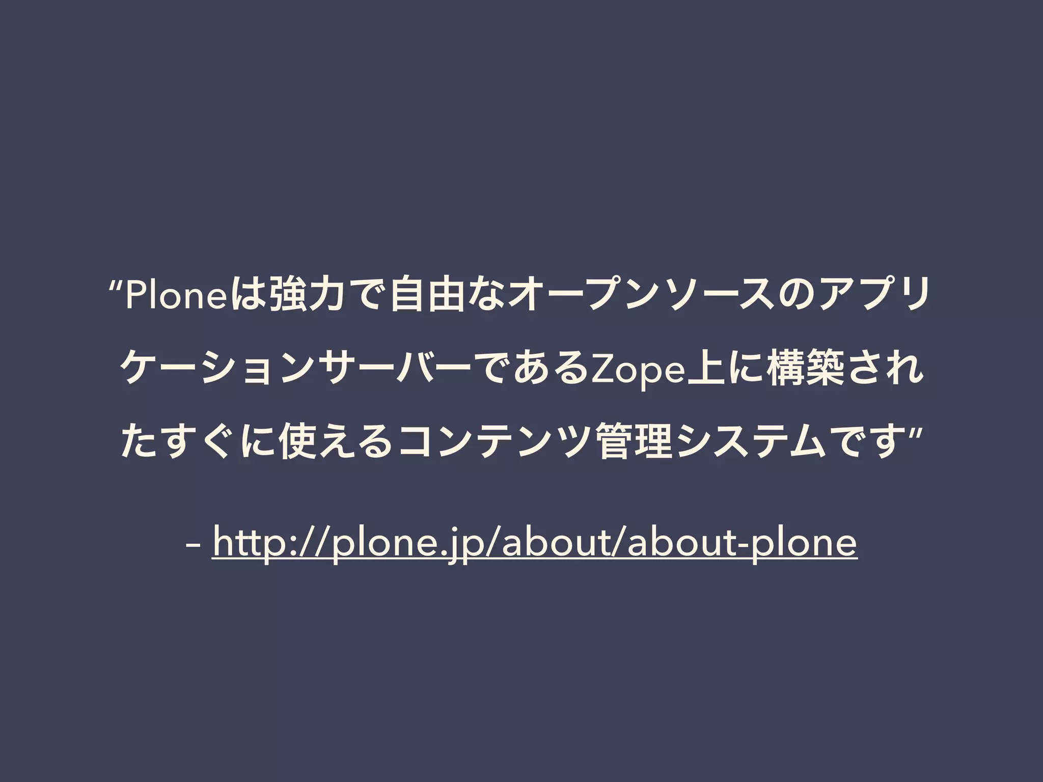 “Ploneは強力で自由なオープンソースのアプリ 
ケーションサーバーであるZope上に構築され 
たすぐに使えるコンテンツ管理システムです” 
– http://plone.jp/about/about-plone 
 
