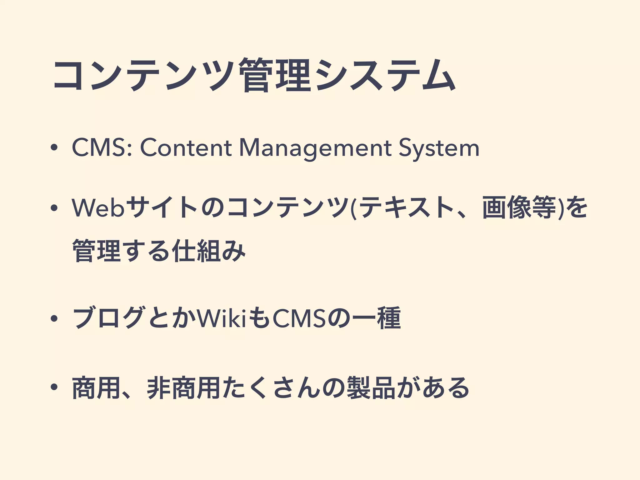 コンテンツ管理システム 
• CMS: Content Management System 
• Webサイトのコンテンツ(テキスト、画像等)を 
管理する仕組み 
• ブログとかWikiもCMSの一種 
• 商用、非商用たくさんの製品がある 
 
