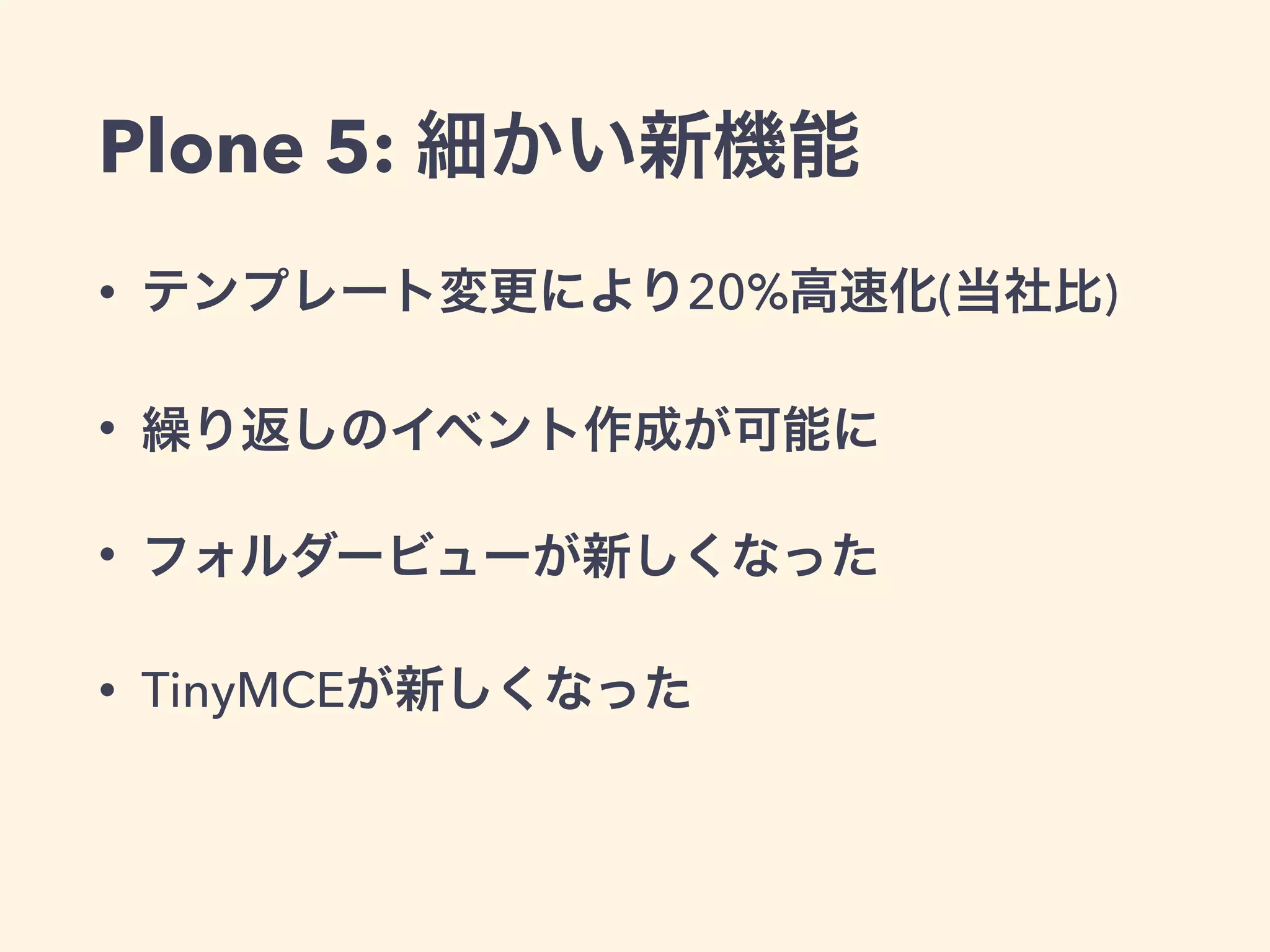 Plone 5: 細かい新機能 
• テンプレート変更により20%高速化(当社比) 
• 繰り返しのイベント作成が可能に 
• フォルダービューが新しくなった 
• TinyMCEが新しくなった 
 
