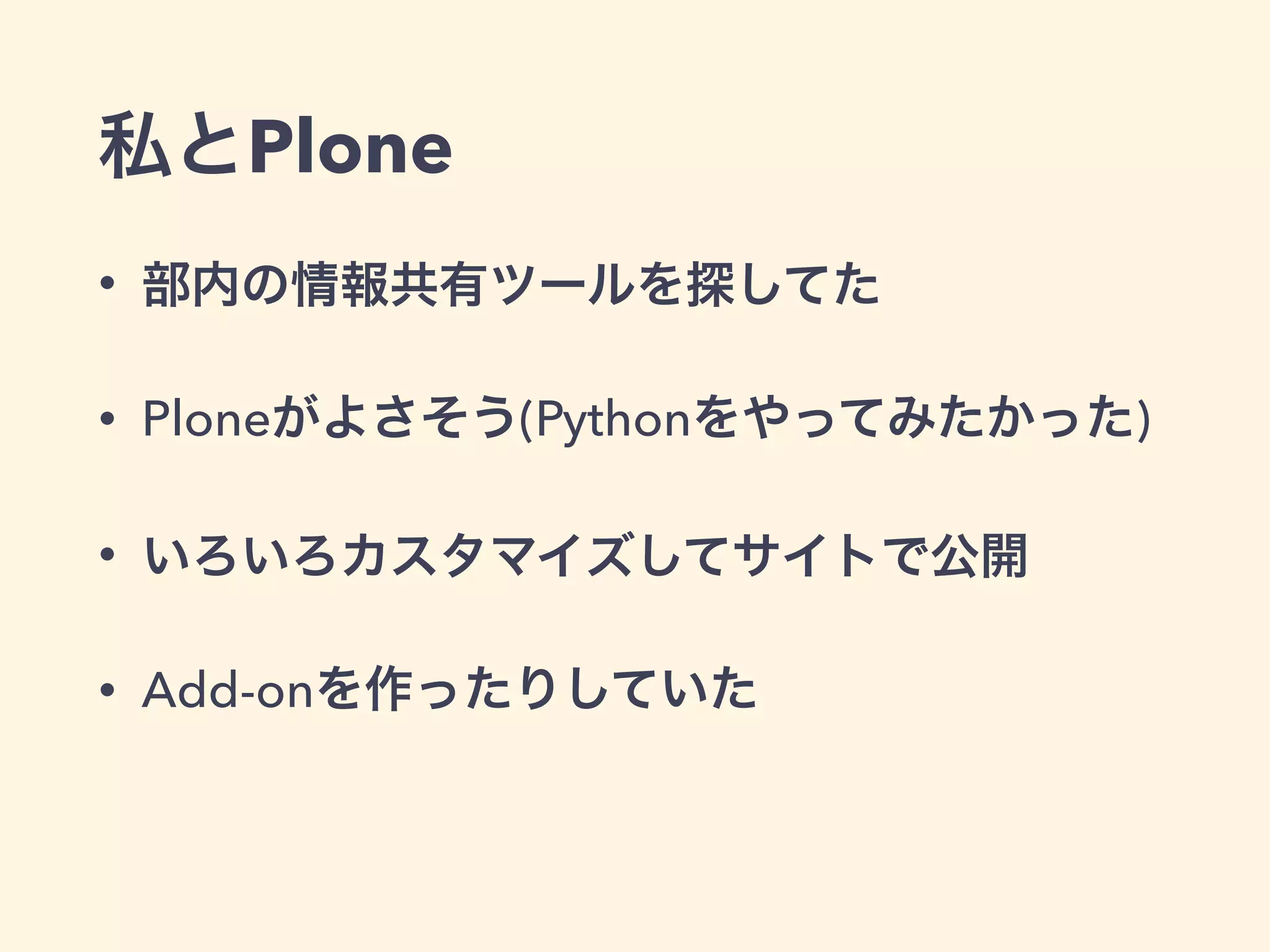 私とPlone 
• 部内の情報共有ツールを探してた 
• Ploneがよさそう(Pythonをやってみたかった) 
• いろいろカスタマイズしてサイトで公開 
• Add-onを作ったりしていた 
 