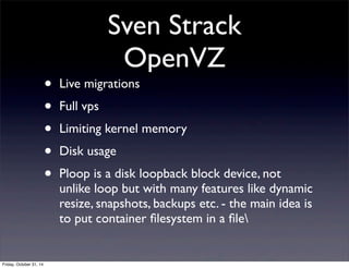 Sven Strack
OpenVZ
• Live migrations
• Full vps
• Limiting kernel memory
• Disk usage
• Ploop is a disk loopback block device, not
unlike loop but with many features like dynamic
resize, snapshots, backups etc. - the main idea is
to put container ﬁlesystem in a ﬁle
Friday, October 31, 14
 