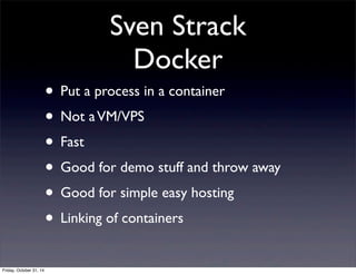 Sven Strack
Docker
• Put a process in a container
• Not aVM/VPS
• Fast
• Good for demo stuff and throw away
• Good for simple easy hosting
• Linking of containers
Friday, October 31, 14
 