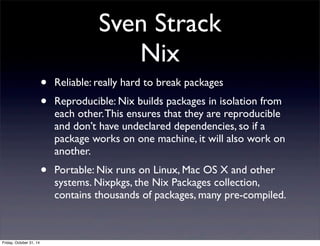 Sven Strack
Nix
• Reliable: really hard to break packages
• Reproducible: Nix builds packages in isolation from
each other.This ensures that they are reproducible
and don’t have undeclared dependencies, so if a
package works on one machine, it will also work on
another.
• Portable: Nix runs on Linux, Mac OS X and other
systems. Nixpkgs, the Nix Packages collection,
contains thousands of packages, many pre-compiled.
Friday, October 31, 14
 