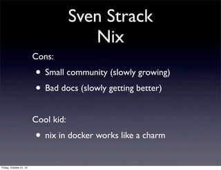 Sven Strack
Nix
Cons:
• Small community (slowly growing)
• Bad docs (slowly getting better)
Cool kid:
• nix in docker works like a charm
Friday, October 31, 14
 