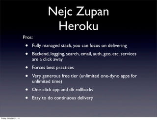 Nejc Zupan
Heroku
Pros:
• Fully managed stack, you can focus on delivering
• Backend, logging, search, email, auth, geo, etc. services
are a click away
• Forces best practices
• Very generous free tier (unlimited one-dyno apps for
unlimited time)
• One-click app and db rollbacks
• Easy to do continuous delivery
Friday, October 31, 14
 