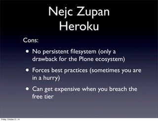 Nejc Zupan
Heroku
Cons:
• No persistent ﬁlesystem (only a
drawback for the Plone ecosystem)
• Forces best practices (sometimes you are
in a hurry)
• Can get expensive when you breach the
free tier
Friday, October 31, 14
 