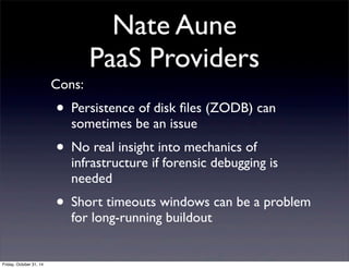 Nate Aune
PaaS Providers
Cons:
• Persistence of disk ﬁles (ZODB) can
sometimes be an issue
• No real insight into mechanics of
infrastructure if forensic debugging is
needed
• Short timeouts windows can be a problem
for long-running buildout
Friday, October 31, 14
 