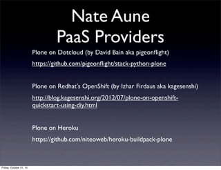 Nate Aune
PaaS Providers
Plone on Dotcloud (by David Bain aka pigeonﬂight)
https://github.com/pigeonﬂight/stack-python-plone
Plone on Redhat's OpenShift (by Izhar Firdaus aka kagesenshi)
http://blog.kagesenshi.org/2012/07/plone-on-openshift-
quickstart-using-diy.html
Plone on Heroku
https://github.com/niteoweb/heroku-buildpack-plone
Friday, October 31, 14
 