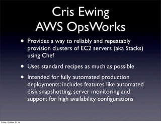 Cris Ewing
AWS OpsWorks
• Provides a way to reliably and repeatably
provision clusters of EC2 servers (aka Stacks)
using Chef
• Uses standard recipes as much as possible
• Intended for fully automated production
deployments: includes features like automated
disk snapshotting, server monitoring and
support for high availability conﬁgurations
Friday, October 31, 14
 