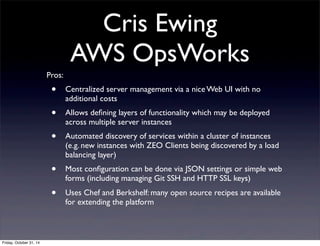 Cris Ewing
AWS OpsWorks
Pros:
• Centralized server management via a nice Web UI with no
additional costs
• Allows deﬁning layers of functionality which may be deployed
across multiple server instances
• Automated discovery of services within a cluster of instances
(e.g. new instances with ZEO Clients being discovered by a load
balancing layer)
• Most conﬁguration can be done via JSON settings or simple web
forms (including managing Git SSH and HTTP SSL keys)
• Uses Chef and Berkshelf: many open source recipes are available
for extending the platform
Friday, October 31, 14
 