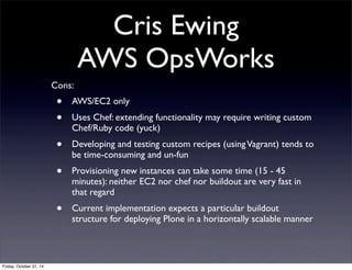 Cris Ewing
AWS OpsWorks
Cons:
• AWS/EC2 only
• Uses Chef: extending functionality may require writing custom
Chef/Ruby code (yuck)
• Developing and testing custom recipes (usingVagrant) tends to
be time-consuming and un-fun
• Provisioning new instances can take some time (15 - 45
minutes): neither EC2 nor chef nor buildout are very fast in
that regard
• Current implementation expects a particular buildout
structure for deploying Plone in a horizontally scalable manner
Friday, October 31, 14
 